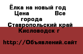 Ёлка на новый год › Цена ­ 30 000 - Все города  »    . Ставропольский край,Кисловодск г.